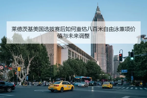 莱德茨基美国选拔赛后如何重估八百米自由泳兼项价值与未来调整