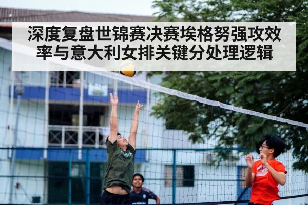 深度复盘世锦赛决赛埃格努强攻效率与意大利女排关键分处理逻辑