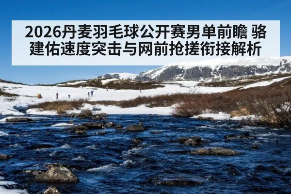 2026丹麦羽毛球公开赛男单前瞻 骆建佑速度突击与网前抢搓衔接解析