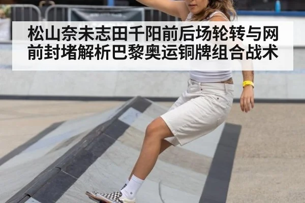 松山奈未志田千阳前后场轮转与网前封堵解析巴黎奥运铜牌组合战术
